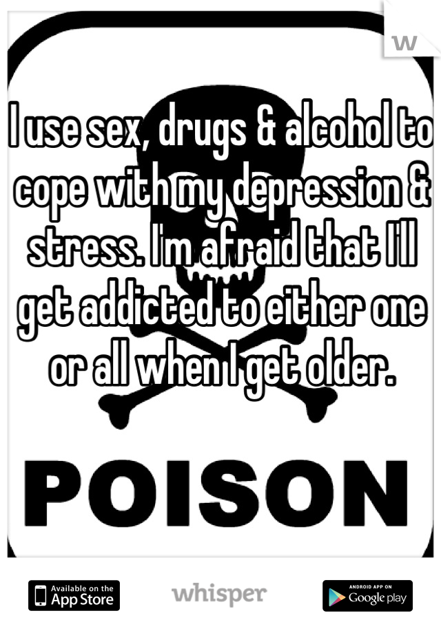 I use sex, drugs & alcohol to cope with my depression & stress. I'm afraid that I'll get addicted to either one or all when I get older.