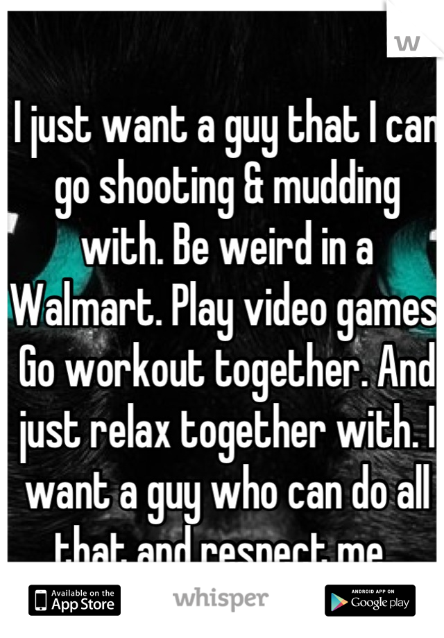 I just want a guy that I can go shooting & mudding with. Be weird in a Walmart. Play video games. Go workout together. And just relax together with. I want a guy who can do all that and respect me. 