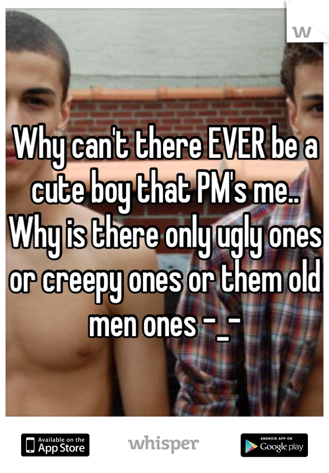 Why can't there EVER be a cute boy that PM's me.. Why is there only ugly ones or creepy ones or them old men ones -_-