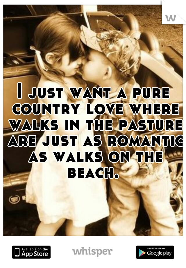 I just want a pure country love where walks in the pasture are just as romantic as walks on the beach. 