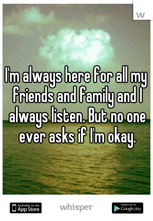 I'm always here for all my friends and family and I always listen. But no one ever asks if I'm okay.