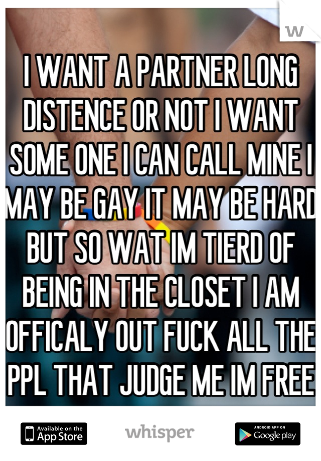 I WANT A PARTNER LONG DISTENCE OR NOT I WANT SOME ONE I CAN CALL MINE I MAY BE GAY IT MAY BE HARD BUT SO WAT IM TIERD OF BEING IN THE CLOSET I AM OFFICALY OUT FUCK ALL THE PPL THAT JUDGE ME IM FREE