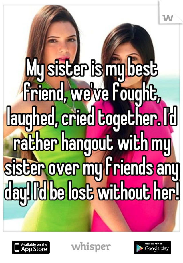 My sister is my best friend, we've fought, laughed, cried together. I'd rather hangout with my sister over my friends any day! I'd be lost without her! 