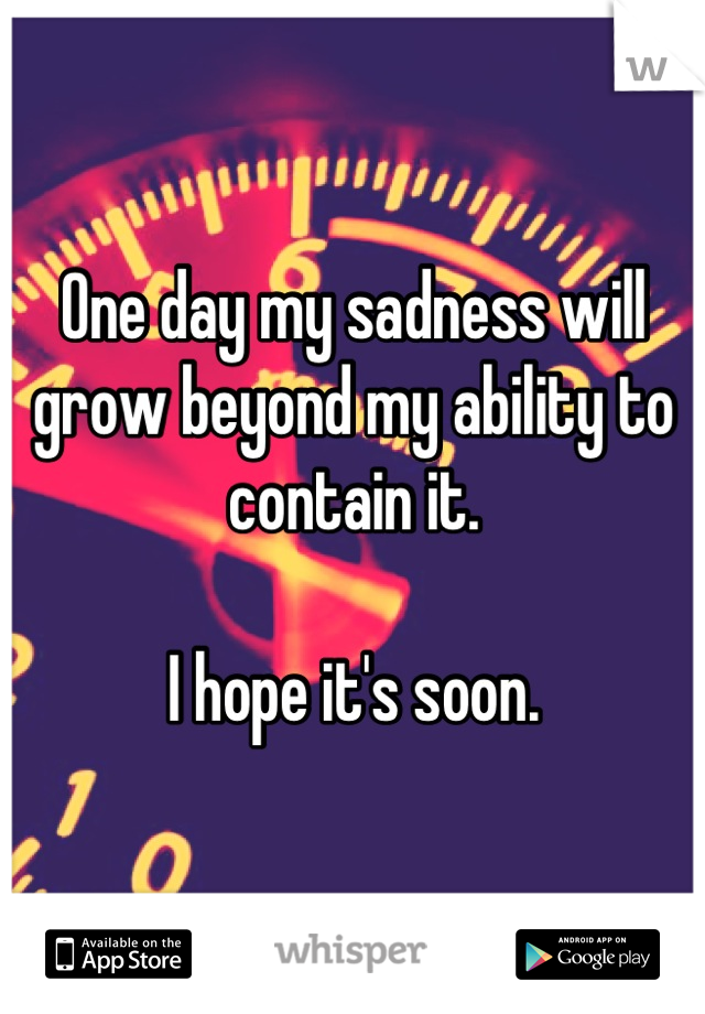 One day my sadness will grow beyond my ability to contain it.

I hope it's soon.