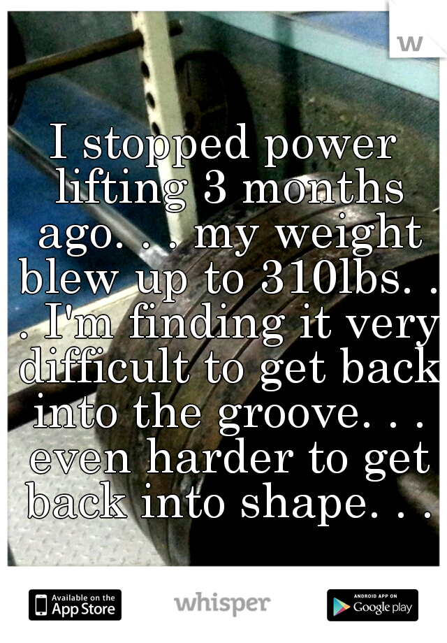 I stopped power lifting 3 months ago. . . my weight blew up to 310lbs. . . I'm finding it very difficult to get back into the groove. . . even harder to get back into shape. . .