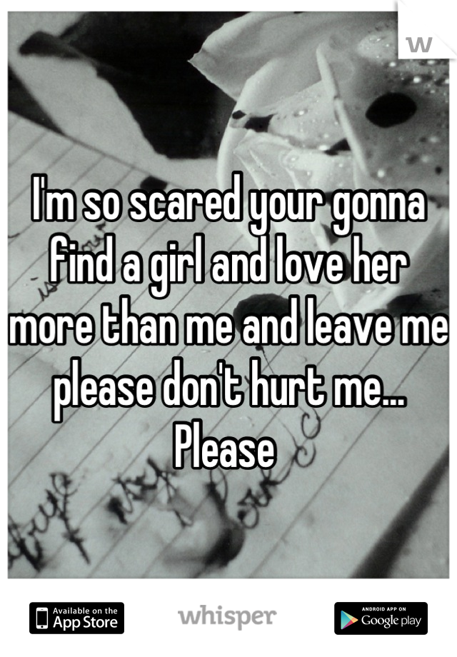 I'm so scared your gonna find a girl and love her more than me and leave me please don't hurt me... Please 