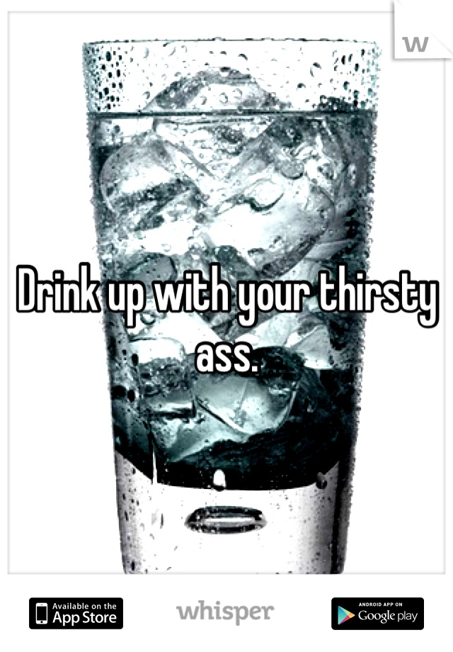 Drink up with your thirsty ass.