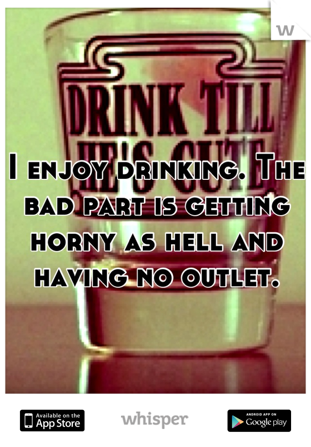 I enjoy drinking. The bad part is getting horny as hell and having no outlet.