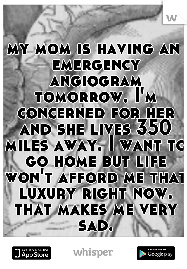 my mom is having an emergency angiogram tomorrow. I'm concerned for her and she lives 350 miles away. I want to go home but life won't afford me that luxury right now. that makes me very sad.