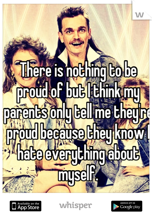 There is nothing to be proud of but I think my parents only tell me they're proud because they know I hate everything about myself.