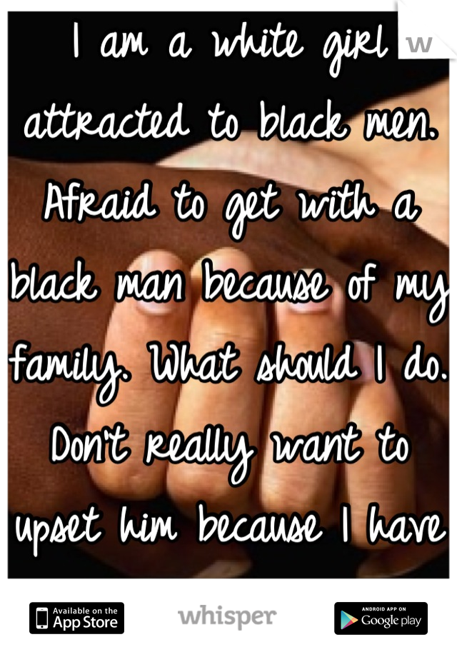 I am a white girl attracted to black men. Afraid to get with a black man because of my family. What should I do. Don't really want to upset him because I have racist people in the fam. Comments?