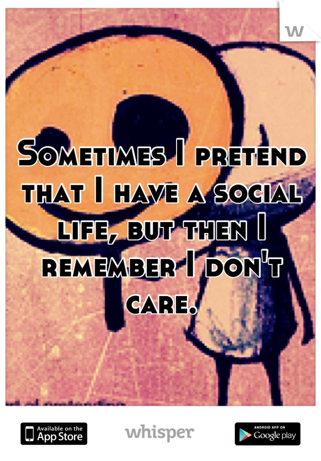 Sometimes I pretend that I have a social life, but then I remember I don't care.