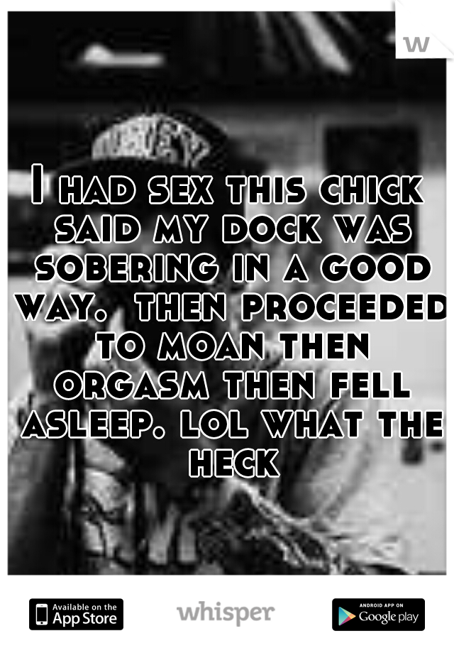 I had sex this chick said my dock was sobering in a good way.  then proceeded to moan then orgasm then fell asleep. lol what the heck