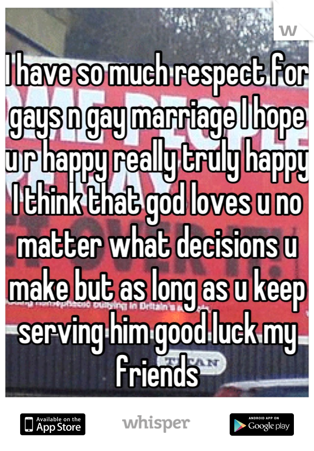 I have so much respect for gays n gay marriage I hope u r happy really truly happy I think that god loves u no matter what decisions u make but as long as u keep serving him good luck my friends