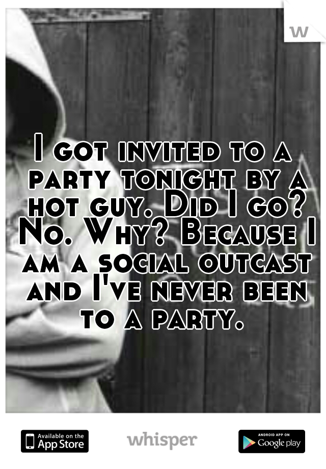 I got invited to a party tonight by a hot guy. Did I go? No. Why? Because I am a social outcast and I've never been to a party. 