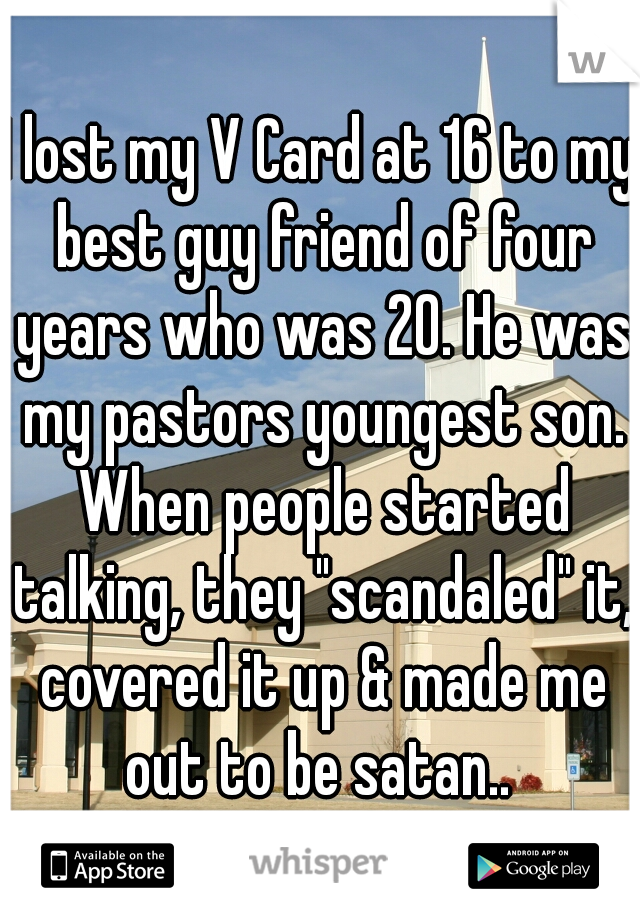 I lost my V Card at 16 to my best guy friend of four years who was 20. He was my pastors youngest son. When people started talking, they "scandaled" it, covered it up & made me out to be satan.. 