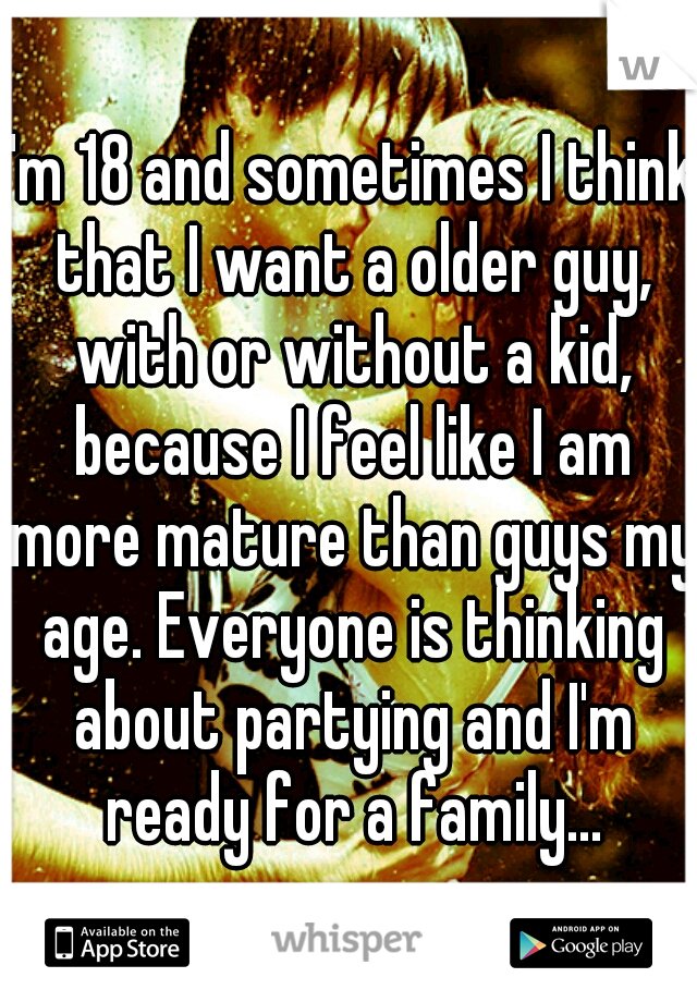 I'm 18 and sometimes I think that I want a older guy, with or without a kid, because I feel like I am more mature than guys my age. Everyone is thinking about partying and I'm ready for a family...