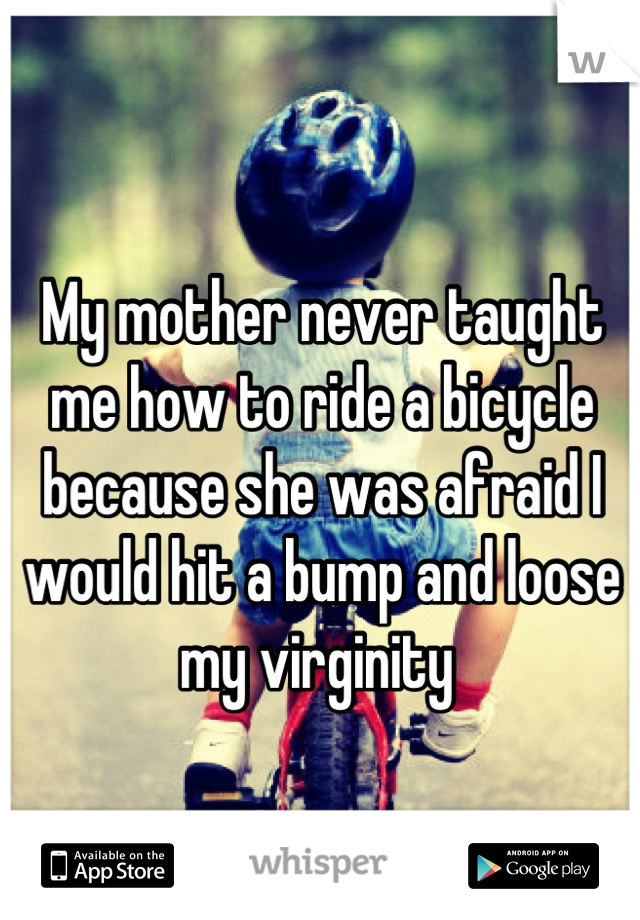 My mother never taught me how to ride a bicycle because she was afraid I would hit a bump and loose my virginity 