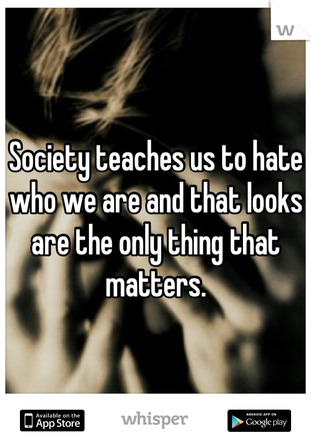 Society teaches us to hate who we are and that looks are the only thing that matters.