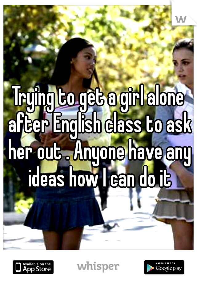 Trying to get a girl alone after English class to ask her out . Anyone have any ideas how I can do it