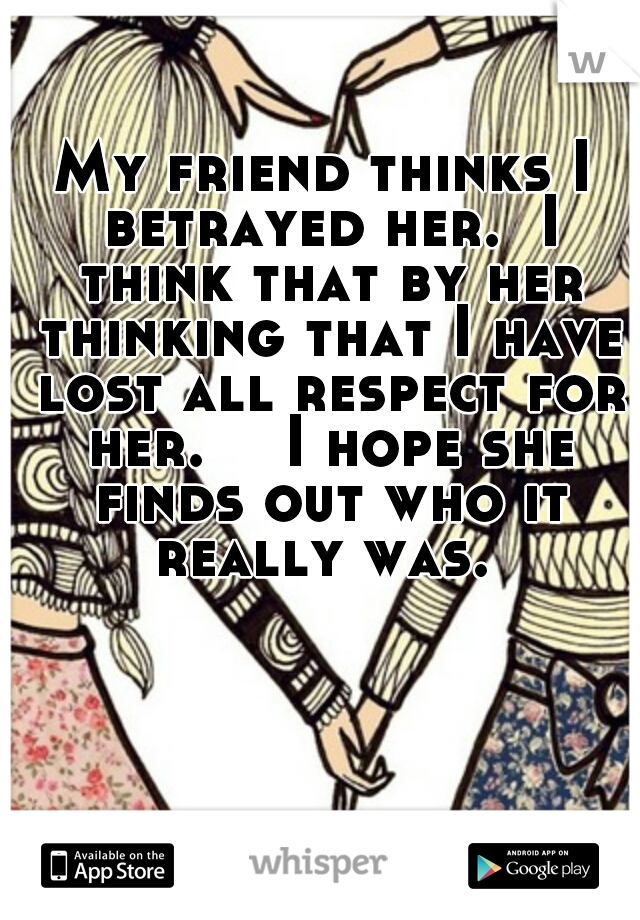 My friend thinks I betrayed her.  I think that by her thinking that I have lost all respect for her. 

I hope she finds out who it really was. 