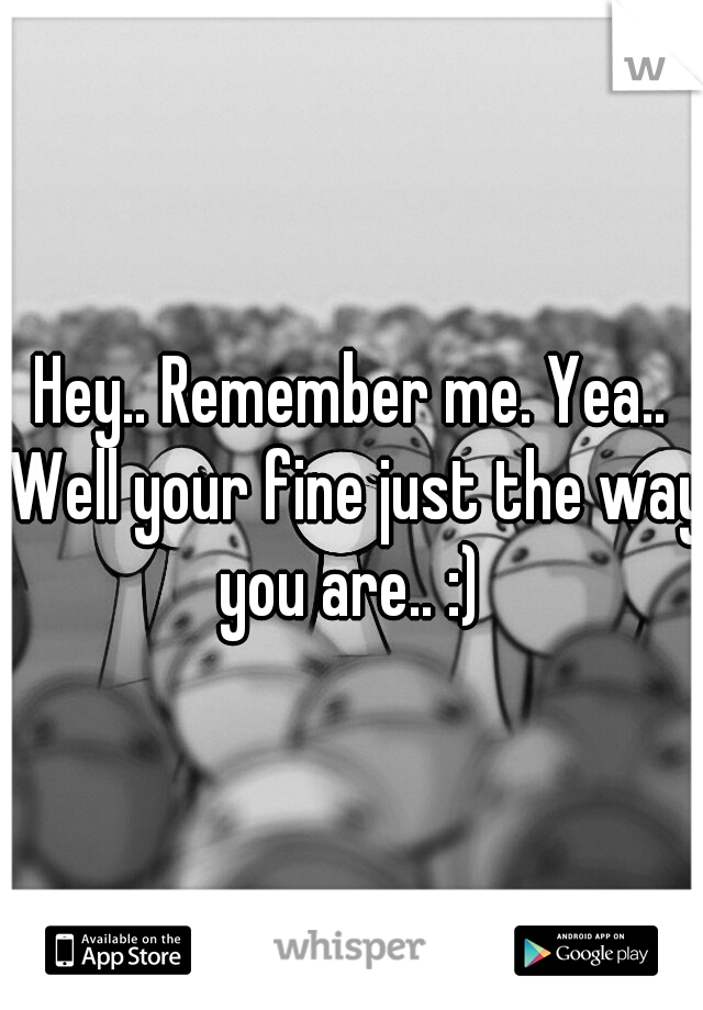 Hey.. Remember me. Yea.. Well your fine just the way you are.. :) 