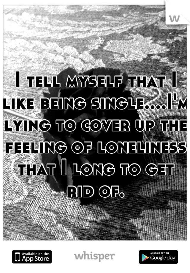 I tell myself that I like being single....I'm lying to cover up the feeling of loneliness that I long to get rid of.