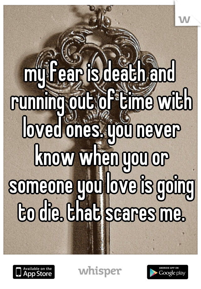 my fear is death and running out of time with loved ones. you never know when you or someone you love is going to die. that scares me.