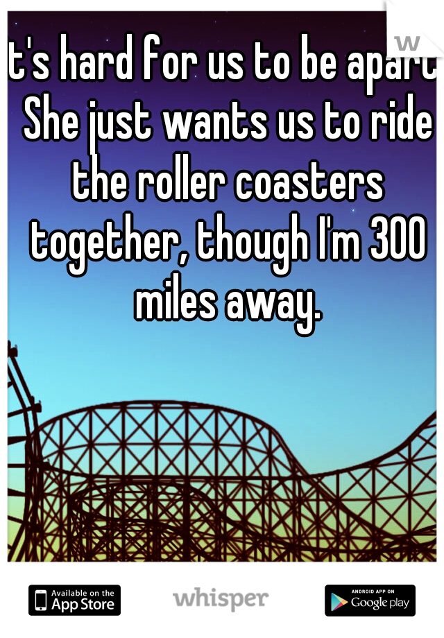 It's hard for us to be apart. She just wants us to ride the roller coasters together, though I'm 300 miles away.