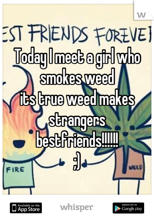 Today I meet a girl who smokes weed
its true weed makes strangers
bestfriends!!!!!!
;)