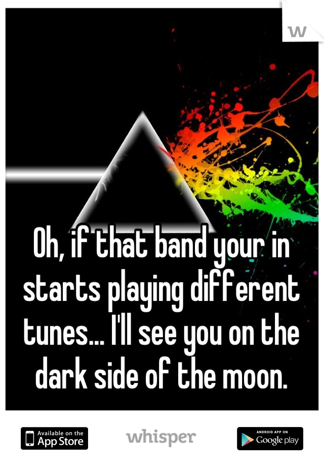 Oh, if that band your in starts playing different tunes... I'll see you on the dark side of the moon.