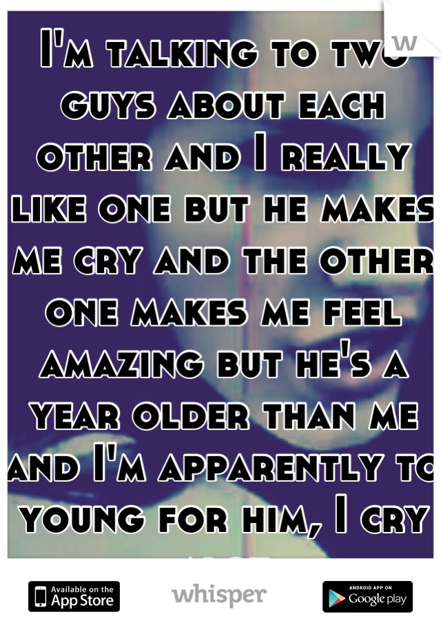 I'm talking to two guys about each other and I really like one but he makes me cry and the other one makes me feel amazing but he's a year older than me and I'm apparently to young for him, I cry alot