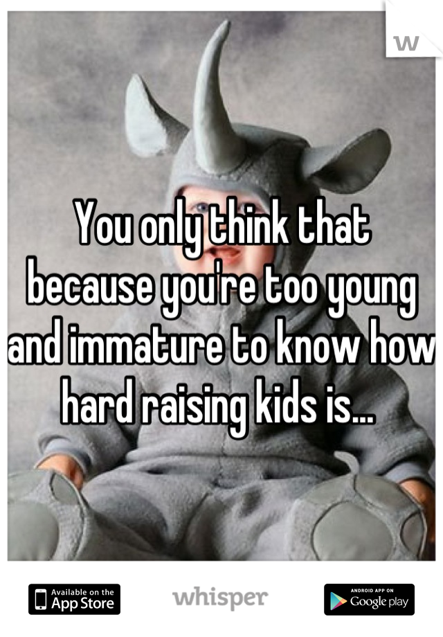 You only think that because you're too young and immature to know how hard raising kids is... 