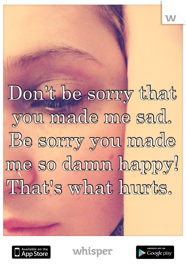 Don't be sorry that you made me sad. Be sorry you made me so damn happy! That's what hurts. 