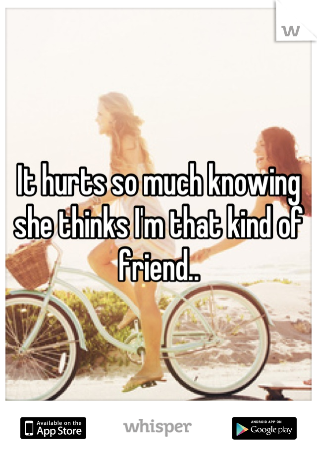 It hurts so much knowing she thinks I'm that kind of friend..