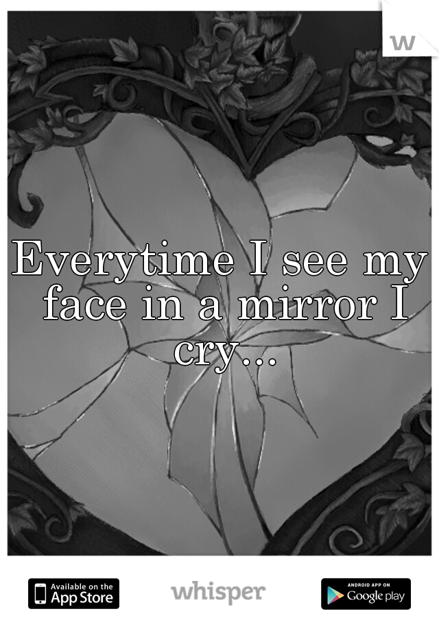 Everytime I see my face in a mirror I cry...