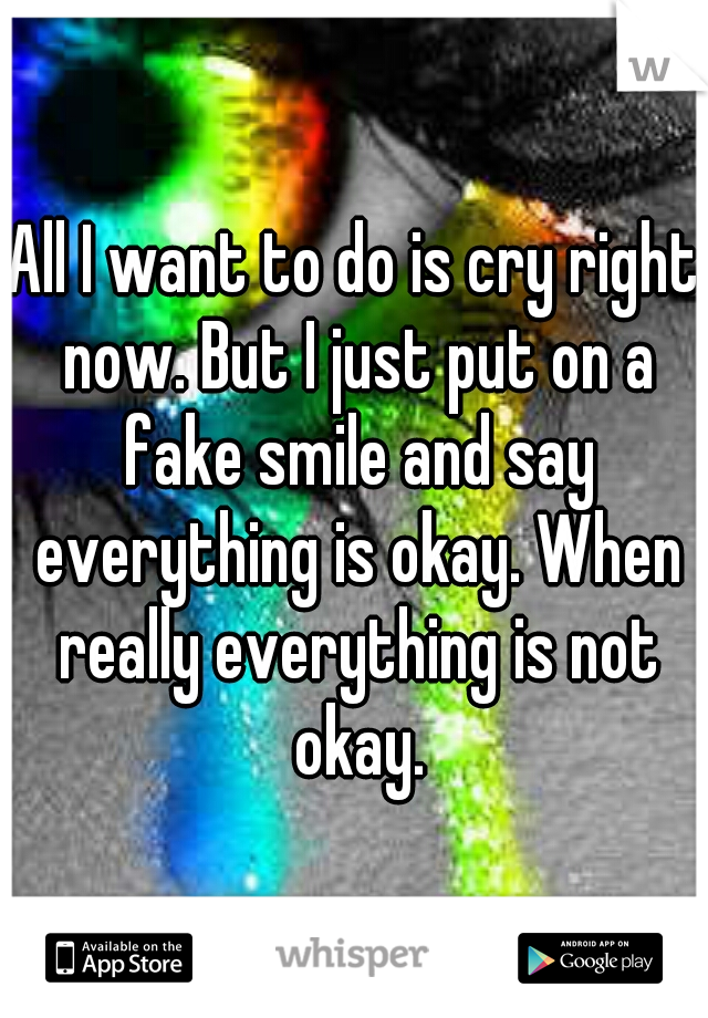 All I want to do is cry right now. But I just put on a fake smile and say everything is okay. When really everything is not okay.