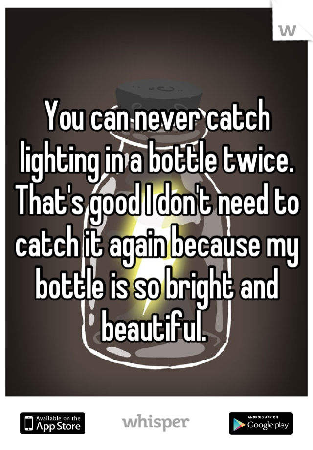 You can never catch lighting in a bottle twice. That's good I don't need to catch it again because my bottle is so bright and beautiful. 