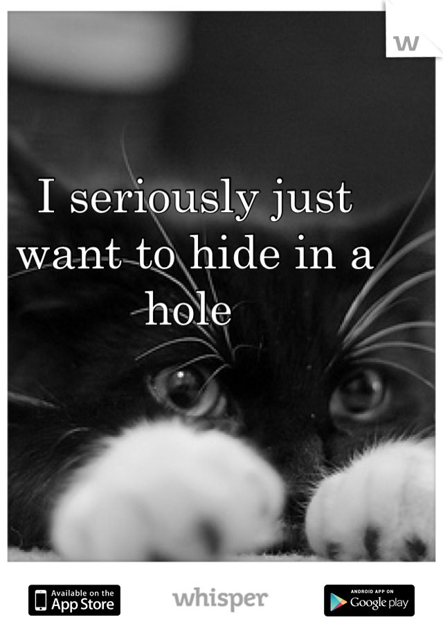 I seriously just want to hide in a hole 