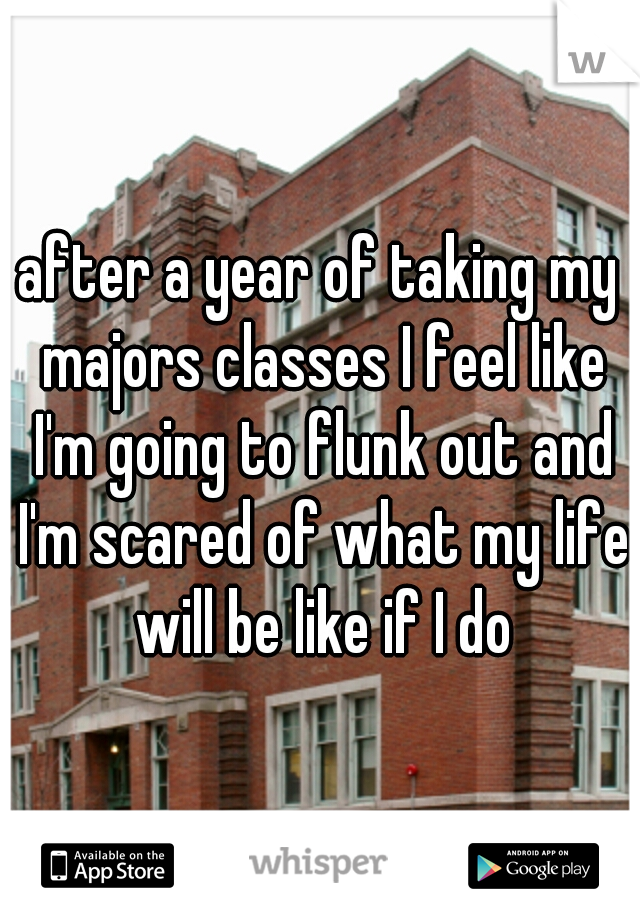 after a year of taking my majors classes I feel like I'm going to flunk out and I'm scared of what my life will be like if I do