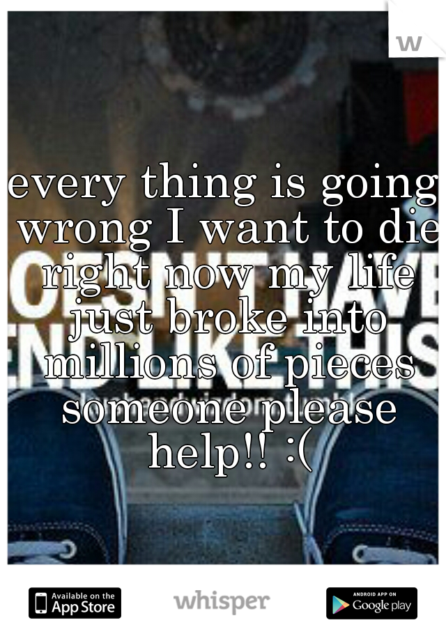 every thing is going wrong I want to die right now my life just broke into millions of pieces someone please help!! :(