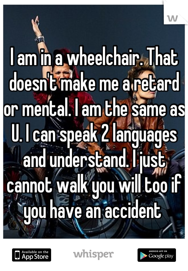 I am in a wheelchair. That doesn't make me a retard or mental. I am the same as U. I can speak 2 languages and understand. I just cannot walk you will too if  you have an accident 