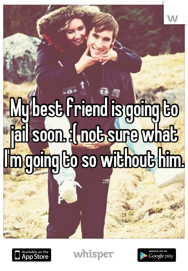 My best friend is going to jail soon. :( not sure what I'm going to so without him. 