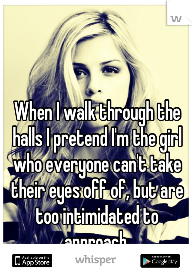 When I walk through the halls I pretend I'm the girl who everyone can't take their eyes off of, but are too intimidated to approach.