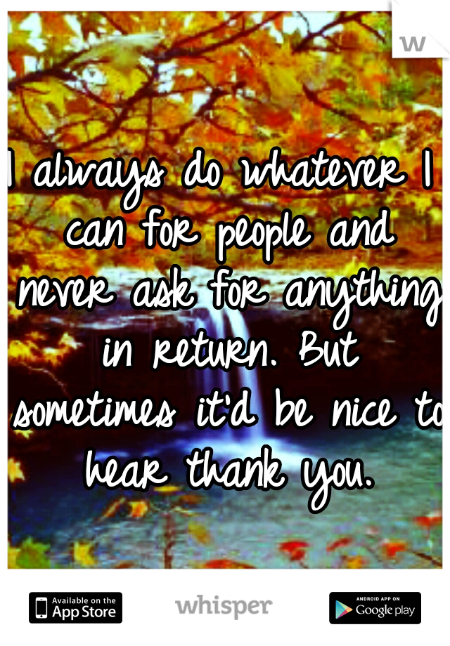 I always do whatever I can for people and never ask for anything in return. But sometimes it'd be nice to hear thank you.