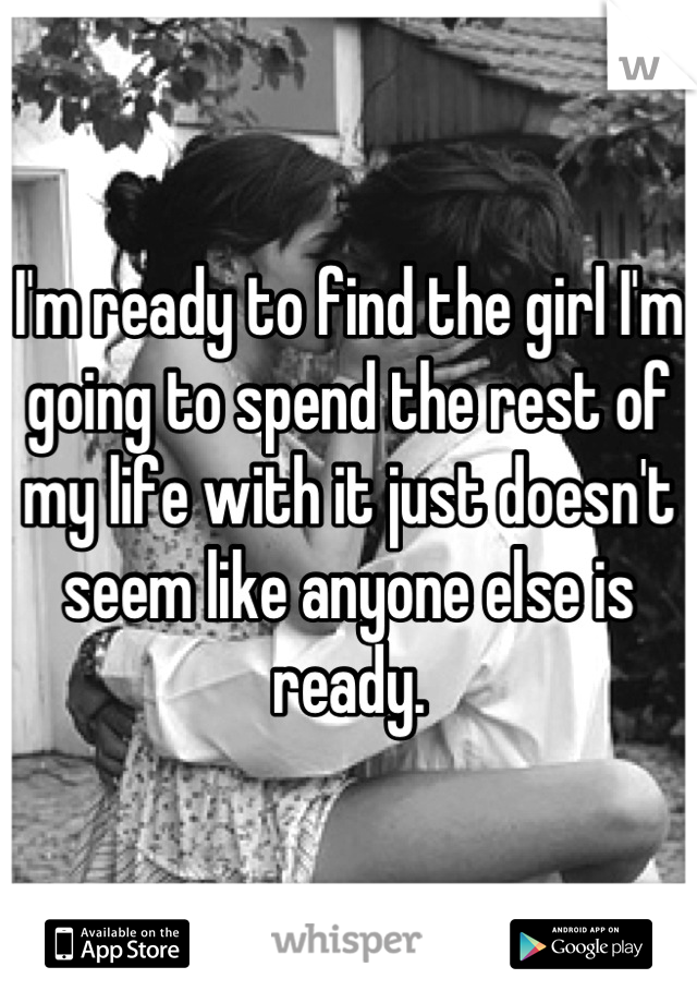 I'm ready to find the girl I'm going to spend the rest of my life with it just doesn't seem like anyone else is ready.