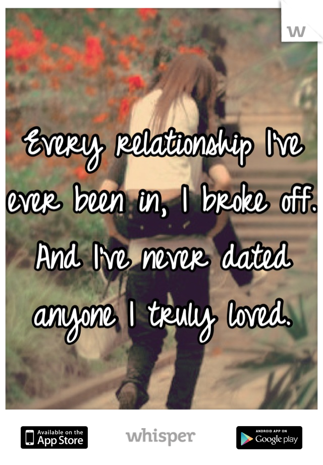 Every relationship I've ever been in, I broke off. And I've never dated anyone I truly loved.