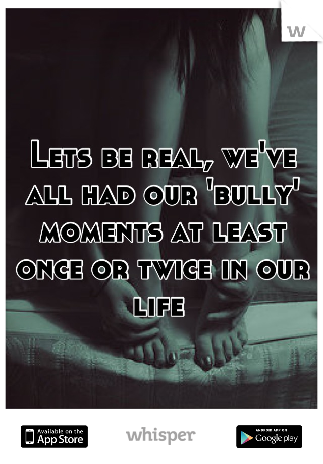 Lets be real, we've all had our 'bully' moments at least once or twice in our life 