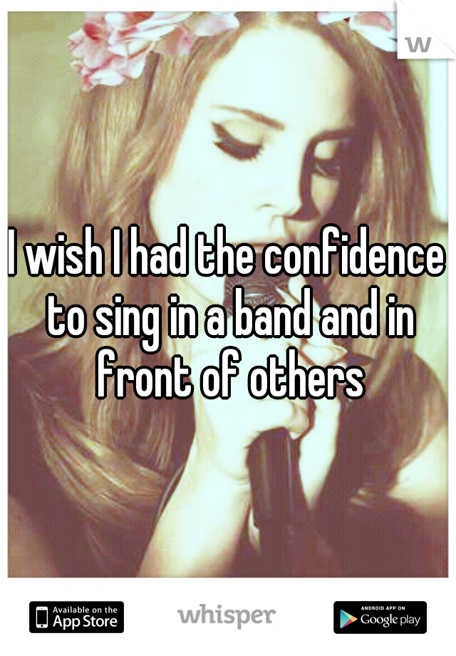 I wish I had the confidence to sing in a band and in front of others