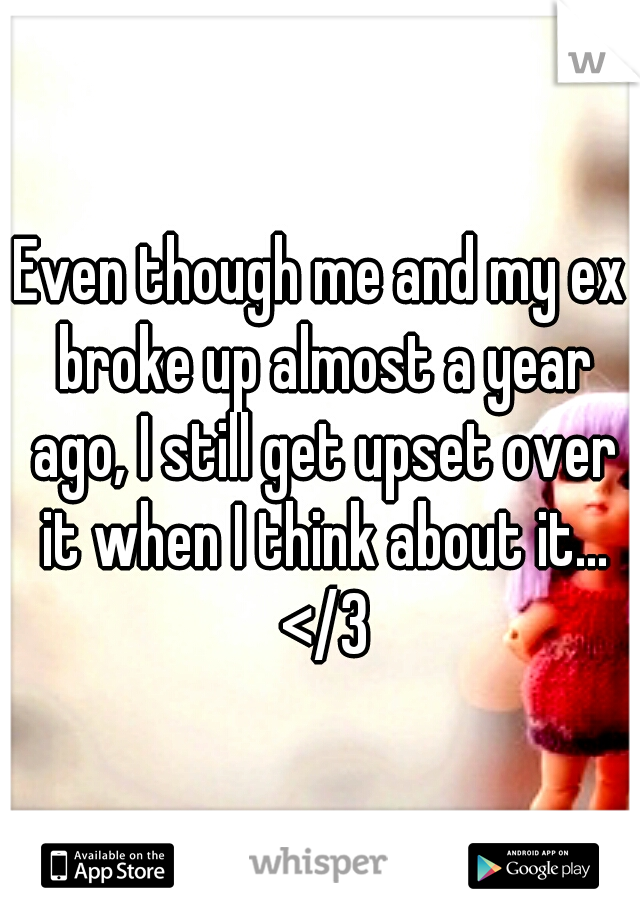 Even though me and my ex broke up almost a year ago, I still get upset over it when I think about it... </3